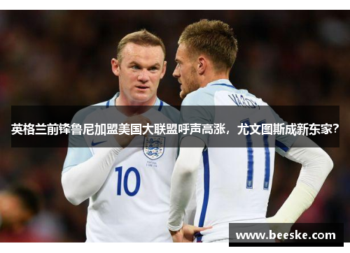 英格兰前锋鲁尼加盟美国大联盟呼声高涨，尤文图斯成新东家？